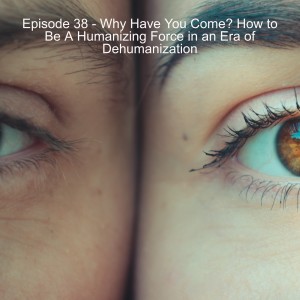Episode 38 - Why Have You Come? How to Be A Humanizing Force in an Era of Dehumanization