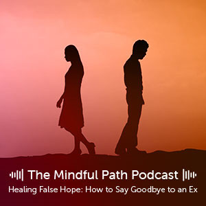 The Mindful Path EP 12: Healing False Hope - How to Say Goodbye to an Ex