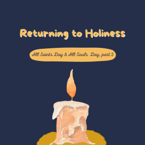 Returning to Holiness: All Saints Day + All Souls Day, Part 5