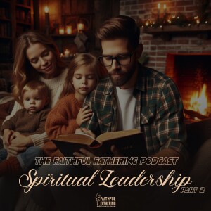 The Faithful Fathering Podcast - Spiritual Leadership - Part 2