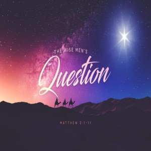 Matthew 2:1-11, The Wise Men’s Question