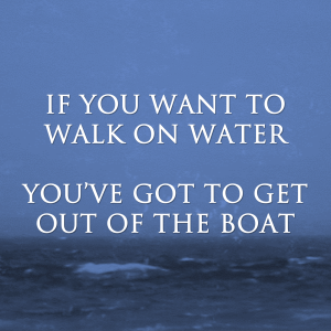 If You Want to Walk on Water: You’ve Got to Get Out of the Boat