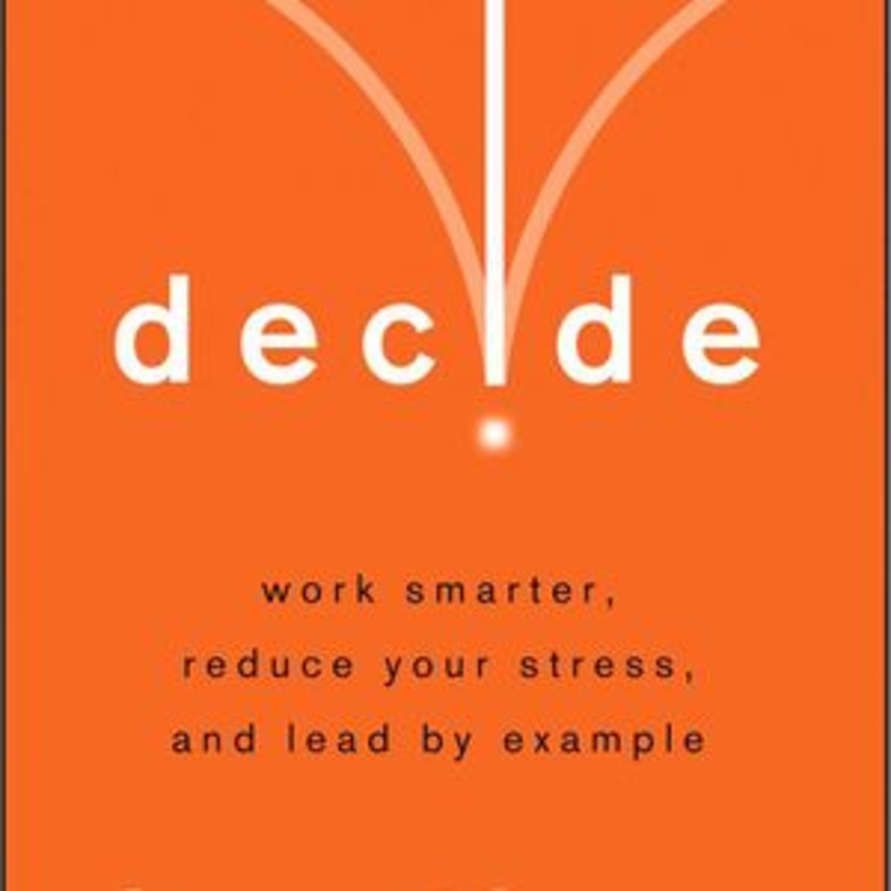 Decide; Work Smarter, Reduce Your Stress, and Lead