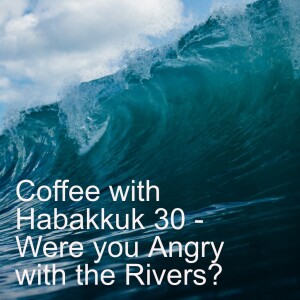 Coffee with Habakkuk 30 - Were you Angry with the Rivers?