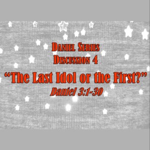 Daniel Series - Discussion 4:  The Last Idol or the First?  (Daniel 3:1-30)