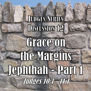 Judges Series - Discussion 12: Grace on the Margins - Jephthah Part 1 (Judges 10:1 - 11:1)