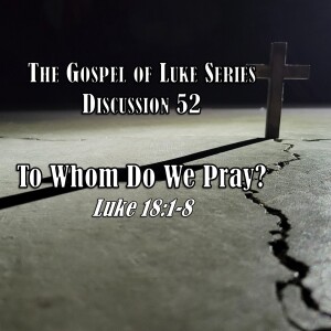 Luke Series - Discussion 52: To Whom Do We Pray? (Luke 18:1-8)