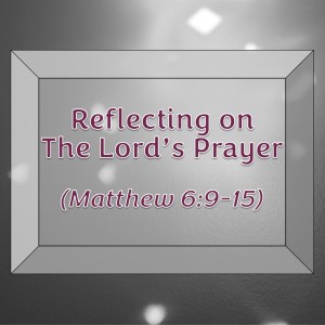 Reflecting on the Lord’s Prayer (Matthew 6:9-15)