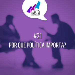 ARQbancada #21 - Por que Política Importa?