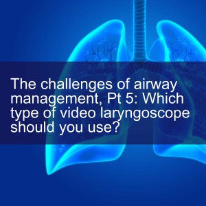 The challenges of airway management, Pt 5: Which type of video laryngoscope should you use?