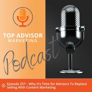 Episode 257 – Why It’s Time for Advisors To Replace Selling With Content Marketing