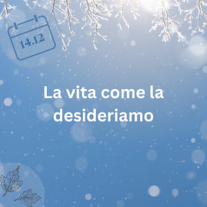 14.12.23 - La vita come la desideriamo