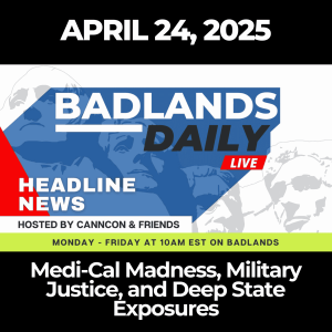 Badlands Daily: April 24, 2025 – Medi-Cal Madness, Military Justice, and Deep State Exposures