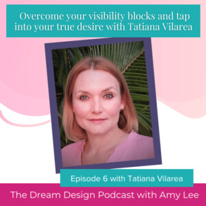 Ep.31 - Overcome your visibility blocks and Tap into your true desire with Tatiana Vilarea | The Dream Design Podcast with Amy Lee
