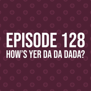 Episode 128 – How’s Yer Da Da Dada?