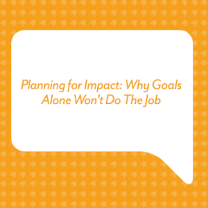 Planning for Impact: Why Goals Alone Won’t Do The Job