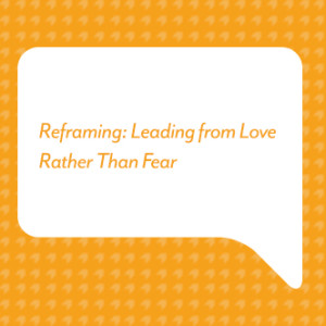 Reframing: Leading from Love Rather Than Fear