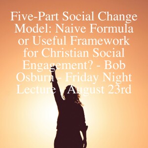 Five-Part Social Change Model: Naive Formula or Useful Framework for Christian Social Engagement? - Bob Osburn - Friday Night Lecture - August 23rd