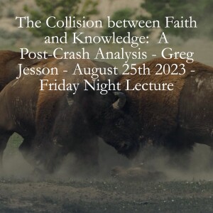 The Collision between Faith and Knowledge:  A Post-Crash Analysis - Greg Jesson - August 25th 2023 - Friday Night Lecture