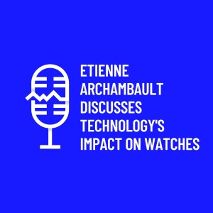 Etienne Archambault Discusses Technology's Impact on Watches