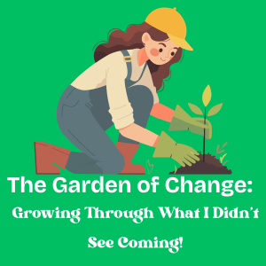 The Garden of Change: Growing Through What I Didn’t See Coming!