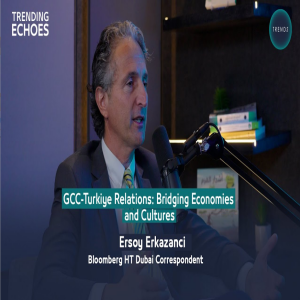 Trending Echoes Podcast | GCC - Turkiye Relations: Bridging Economies and Cultures | Ersoy Erkazanci