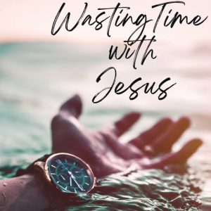Wasting Time with Jesus: The Practice of Prayer (Part 3 of 4)