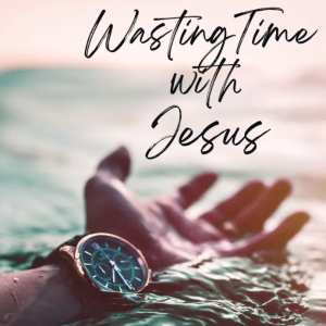 Wasting Time with Jesus: the Practice of Prayer (Part 4 of 4)