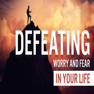 Defeating Worry And Fear In Your Life