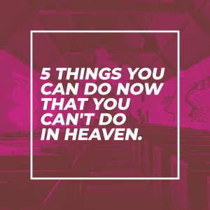 5 Things You Can Do Now That You Can’t Do In Heaven
