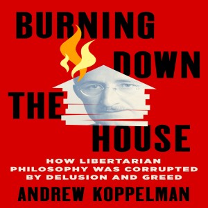 Burning Down the House: How Libertarian Philosophy Was Corrupted By Delusion And Greed w/ Andrew Koppelman