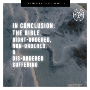 Ep 87: The Problem of Evil (Part 17)- In Conclusion | The Bible, Right-Ordered, Non-Ordered, & Dis-Ordered Suffering