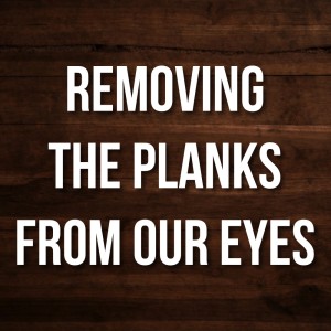 Removing The Planks From Our Eyes