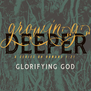 Glorifying God (Growing Deeper; a series on Romans 1:21 - Part 1)