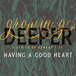 Having a Good Heart  (Growing Deeper; a series on Romans 1:21 - Part 6)