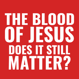 The Blood of Jesus - Does It Still Matter?