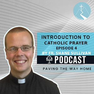 Introduction To Catholic Prayer (Episode 4 of Series) - Paving The Way Home Podcast with Fr. Shane Sullivan