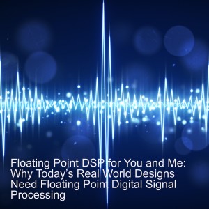 FloatingPoint DSP for You and Me: Why Today’s Real World Designs Need FloatingPoint Digital Signal Processing