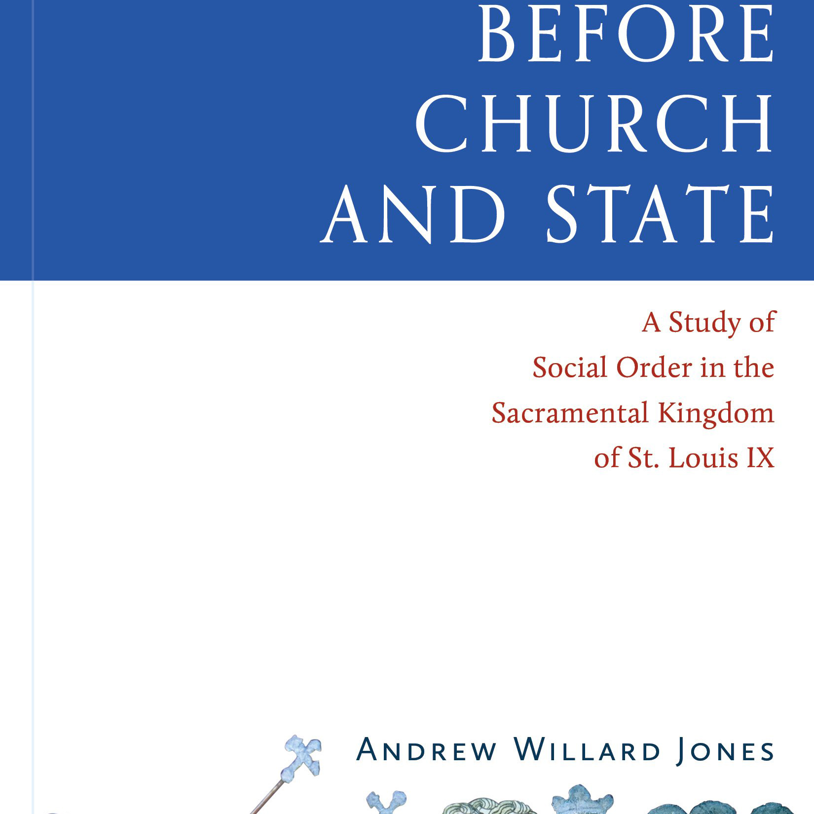 Before Church and State: A Study of Social Order in the Sacramental Kingdom of St. Louis IX (Andrew Willard Jones)