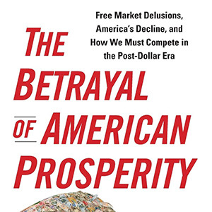 The Betrayal of American Prosperity: Free Market Delusions, America’s Decline, and How We Must Compete in the Post-Dollar Era (Clyde Prestowitz)