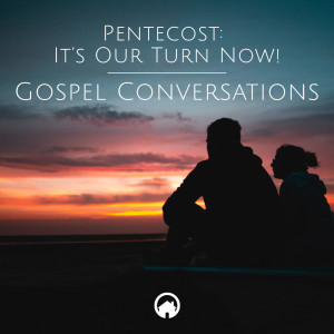 Pentecost: It's Our Turn Now! "Gospel Conversations"