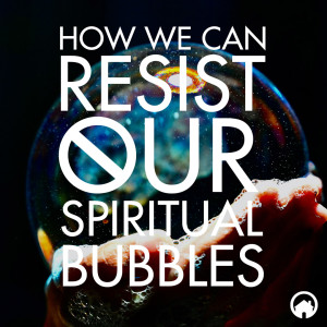 How We Can Resist Our Spiritual Bubbles (Part 3)