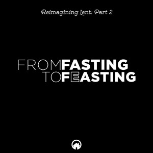 From Fasting to Feasting (Reimagining Lent Part 2)