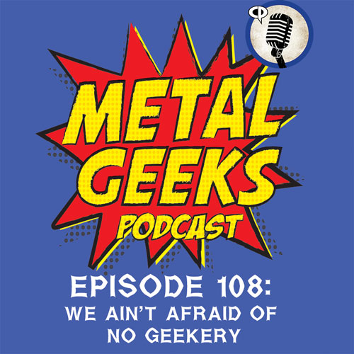 Metal Geeks 108: We Ain't Afraid Of No Geekery