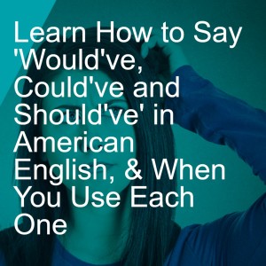 Learn How to Say ’Would’ve, Could’ve and Should’ve’ in American English, & When You Use Each One