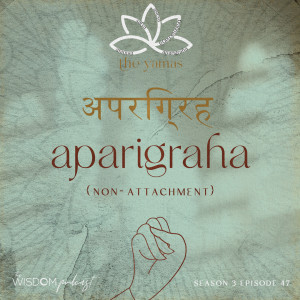APARIGRAPHA ~ Non-Attachment | The Yamas Series: 5/5 | The WISDOM podcast | S3 E47