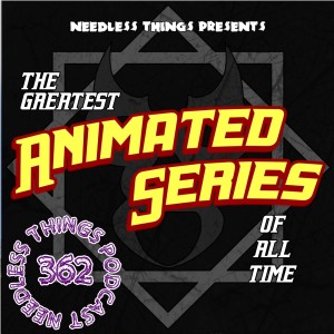 Needless Things Podcast 362: THE GREATEST ANIMATED SERIES OF ALL TIME