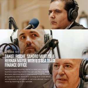Ep. 121 | Go Global and Expand your Market featuring Daniel Pische, Sandro Murtas, and Hernan Mayol from the SBA Trade Finance Office