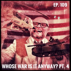 Ep. 109 Whose War Is It Anyway? Pt. 4