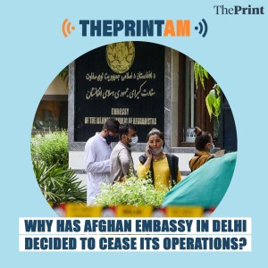 ThePrintAM: Why has Afghan embassy in Delhi decided to cease its operations?